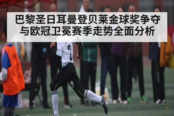 巴黎圣日耳曼登贝莱金球奖争夺与欧冠卫冕赛季走势全面分析 - Kaiyun sport